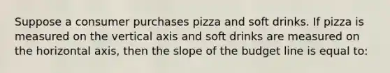 Suppose a consumer purchases pizza and soft drinks. If pizza is measured on the vertical axis and soft drinks are measured on the horizontal axis, then the slope of the budget line is equal to: