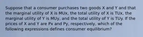 Suppose that a consumer purchases two goods X and Y and that the marginal utility of X is MUx, the total utility of X is TUx, the marginal utility of Y is MUy, and the total utility of Y is TUy. If the prices of X and Y are Px and Py, respectively, which of the following expressions defines <a href='https://www.questionai.com/knowledge/kzfqAC1yJ5-consumer-equilibrium' class='anchor-knowledge'>consumer equilibrium</a>?