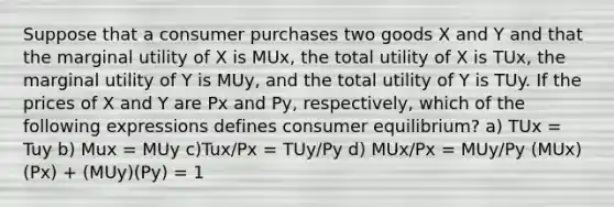 Suppose that a consumer purchases two goods X and Y and that the marginal utility of X is MUx, the total utility of X is TUx, the marginal utility of Y is MUy, and the total utility of Y is TUy. If the prices of X and Y are Px and Py, respectively, which of the following expressions defines consumer equilibrium? a) TUx = Tuy b) Mux = MUy c)Tux/Px = TUy/Py d) MUx/Px = MUy/Py (MUx)(Px) + (MUy)(Py) = 1