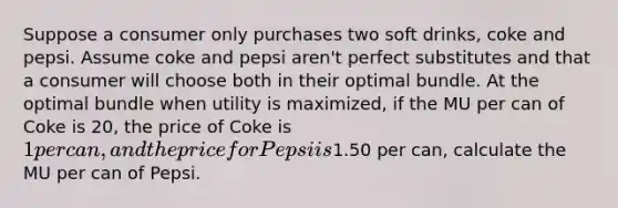 Suppose a consumer only purchases two soft drinks, coke and pepsi. Assume coke and pepsi aren't perfect substitutes and that a consumer will choose both in their optimal bundle. At the optimal bundle when utility is maximized, if the MU per can of Coke is 20, the price of Coke is 1 per can, and the price for Pepsi is1.50 per can, calculate the MU per can of Pepsi.