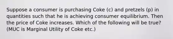 Suppose a consumer is purchasing Coke (c) and pretzels (p) in quantities such that he is achieving consumer equilibrium. Then the price of Coke increases. Which of the following will be true? (MUC is Marginal Utility of Coke etc.)