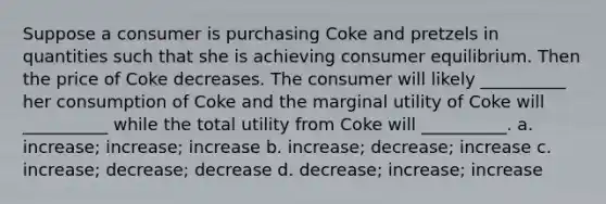 Suppose a consumer is purchasing Coke and pretzels in quantities such that she is achieving consumer equilibrium. Then the price of Coke decreases. The consumer will likely __________ her consumption of Coke and the marginal utility of Coke will __________ while the total utility from Coke will __________. a. increase; increase; increase b. increase; decrease; increase c. increase; decrease; decrease d. decrease; increase; increase