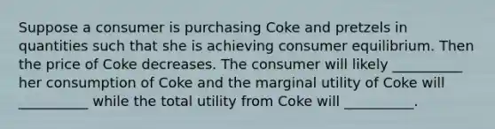 Suppose a consumer is purchasing Coke and pretzels in quantities such that she is achieving <a href='https://www.questionai.com/knowledge/kzfqAC1yJ5-consumer-equilibrium' class='anchor-knowledge'>consumer equilibrium</a>. Then the price of Coke decreases. The consumer will likely __________ her consumption of Coke and the marginal utility of Coke will __________ while the total utility from Coke will __________.