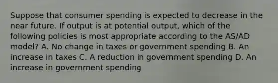 Suppose that consumer spending is expected to decrease in the near future. If output is at potential output, which of the following policies is most appropriate according to the AS/AD model? A. No change in taxes or government spending B. An increase in taxes C. A reduction in government spending D. An increase in government spending