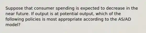 Suppose that consumer spending is expected to decrease in the near future. If output is at potential output, which of the following policies is most appropriate according to the AS/AD model?