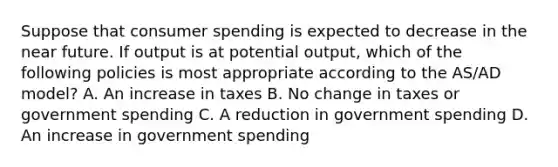 Suppose that consumer spending is expected to decrease in the near future. If output is at potential output, which of the following policies is most appropriate according to the AS/AD model? A. An increase in taxes B. No change in taxes or government spending C. A reduction in government spending D. An increase in government spending