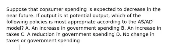 Suppose that consumer spending is expected to decrease in the near future. If output is at potential output, which of the following policies is most appropriate according to the AS/AD model? A. An increase in government spending B. An increase in taxes C. A reduction in government spending D. No change in taxes or government spending