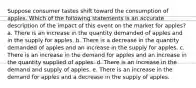 Suppose consumer tastes shift toward the consumption of apples. Which of the following statements is an accurate description of the impact of this event on the market for apples? a. There is an increase in the quantity demanded of apples and in the supply for apples. b. There is a decrease in the quantity demanded of apples and an increase in the supply for apples. c. There is an increase in the demand for apples and an increase in the quantity supplied of apples. d. There is an increase in the demand and supply of apples. e. There is an increase in the demand for apples and a decrease in the supply of apples.