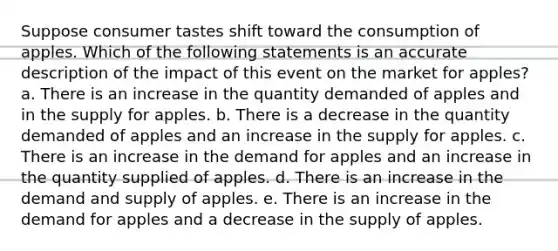 Suppose consumer tastes shift toward the consumption of apples. Which of the following statements is an accurate description of the impact of this event on the market for apples? a. There is an increase in the quantity demanded of apples and in the supply for apples. b. There is a decrease in the quantity demanded of apples and an increase in the supply for apples. c. There is an increase in the demand for apples and an increase in the quantity supplied of apples. d. There is an increase in the demand and supply of apples. e. There is an increase in the demand for apples and a decrease in the supply of apples.