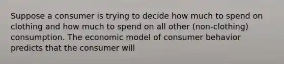 Suppose a consumer is trying to decide how much to spend on clothing and how much to spend on all other ​(non-clothing​) consumption. The economic model of consumer behavior predicts that the consumer will