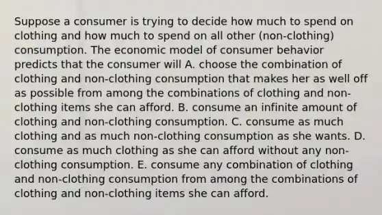 Suppose a consumer is trying to decide how much to spend on clothing and how much to spend on all other ​(non-clothing​) consumption. The economic model of consumer behavior predicts that the consumer will A. choose the combination of clothing and ​non-clothing consumption that makes her as well off as possible from among the combinations of clothing and ​non-clothing items she can afford. B. consume an infinite amount of clothing and ​non-clothing consumption. C. consume as much clothing and as much ​non-clothing consumption as she wants. D. consume as much clothing as she can afford without any ​non-clothing consumption. E. consume any combination of clothing and ​non-clothing consumption from among the combinations of clothing and ​non-clothing items she can afford.