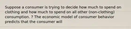 Suppose a consumer is trying to decide how much to spend on clothing and how much to spend on all other ​(non-clothing​) consumption. ? The economic model of consumer behavior predicts that the consumer will