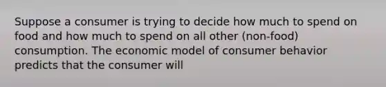 Suppose a consumer is trying to decide how much to spend on food and how much to spend on all other ​(non-food​) consumption. The economic model of consumer behavior predicts that the consumer will