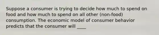 Suppose a consumer is trying to decide how much to spend on food and how much to spend on all other ​(non-food) consumption. The economic model of consumer behavior predicts that the consumer will ____