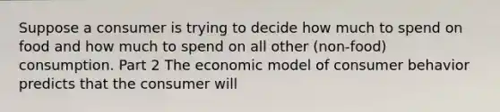 Suppose a consumer is trying to decide how much to spend on food and how much to spend on all other ​(non-food​) consumption. Part 2 The economic model of consumer behavior predicts that the consumer will