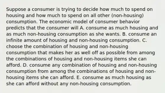 Suppose a consumer is trying to decide how much to spend on housing and how much to spend on all other ​(non-housing​) consumption. The economic model of consumer behavior predicts that the consumer will A. consume as much housing and as much ​non-housing consumption as she wants. B. consume an infinite amount of housing and ​non-housing consumption. C. choose the combination of housing and ​non-housing consumption that makes her as well off as possible from among the combinations of housing and ​non-housing items she can afford. D. consume any combination of housing and ​non-housing consumption from among the combinations of housing and ​non-housing items she can afford. E. consume as much housing as she can afford without any ​non-housing consumption.