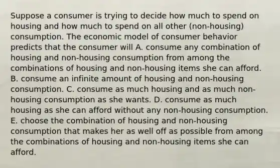 Suppose a consumer is trying to decide how much to spend on housing and how much to spend on all other ​(non-housing​) consumption. The economic model of consumer behavior predicts that the consumer will A. consume any combination of housing and ​non-housing consumption from among the combinations of housing and ​non-housing items she can afford. B. consume an infinite amount of housing and ​non-housing consumption. C. consume as much housing and as much ​non-housing consumption as she wants. D. consume as much housing as she can afford without any ​non-housing consumption. E. choose the combination of housing and ​non-housing consumption that makes her as well off as possible from among the combinations of housing and ​non-housing items she can afford.