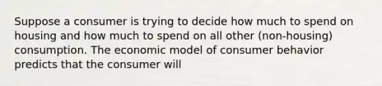 Suppose a consumer is trying to decide how much to spend on housing and how much to spend on all other ​(non-housing) consumption. The economic model of consumer behavior predicts that the consumer will