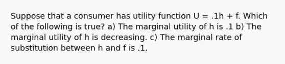 Suppose that a consumer has utility function U = .1h + f. Which of the following is true? a) The marginal utility of h is .1 b) The marginal utility of h is decreasing. c) The marginal rate of substitution between h and f is .1.