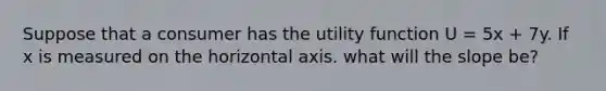 Suppose that a consumer has the utility function U = 5x + 7y. If x is measured on the horizontal axis. what will the slope be?
