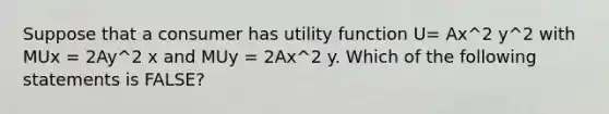 Suppose that a consumer has utility function U= Ax^2 y^2 with MUx = 2Ay^2 x and MUy = 2Ax^2 y. Which of the following statements is FALSE?