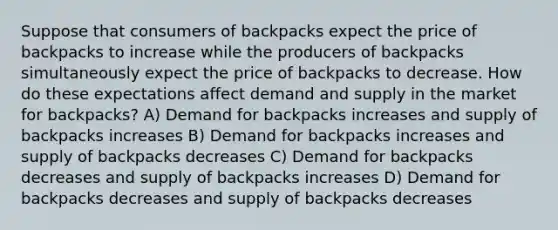 Suppose that consumers of backpacks expect the price of backpacks to increase while the producers of backpacks simultaneously expect the price of backpacks to decrease. How do these expectations affect demand and supply in the market for backpacks? A) Demand for backpacks increases and supply of backpacks increases B) Demand for backpacks increases and supply of backpacks decreases C) Demand for backpacks decreases and supply of backpacks increases D) Demand for backpacks decreases and supply of backpacks decreases