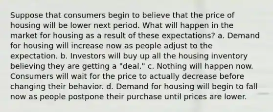 Suppose that consumers begin to believe that the price of housing will be lower next period. What will happen in the market for housing as a result of these expectations? a. Demand for housing will increase now as people adjust to the expectation. b. Investors will buy up all the housing inventory believing they are getting a "deal." c. Nothing will happen now. Consumers will wait for the price to actually decrease before changing their behavior. d. Demand for housing will begin to fall now as people postpone their purchase until prices are lower.