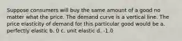 Suppose consumers will buy the same amount of a good no matter what the price. The demand curve is a vertical line. The price elasticity of demand for this particular good would be a. perfectly elastic b. 0 c. unit elastic d. -1.0