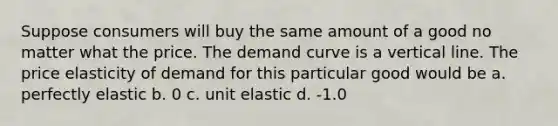 Suppose consumers will buy the same amount of a good no matter what the price. The demand curve is a vertical line. The price elasticity of demand for this particular good would be a. perfectly elastic b. 0 c. unit elastic d. -1.0