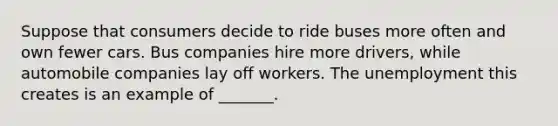 Suppose that consumers decide to ride buses more often and own fewer cars. Bus companies hire more drivers, while automobile companies lay off workers. The unemployment this creates is an example of _______.