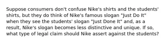 Suppose consumers don't confuse Nike's shirts and the students' shirts, but they do think of Nike's famous slogan "Just Do It" when they see the students' slogan "Just Done It" and, as a result, Nike's slogan becomes less distinctive and unique. If so, what type of legal claim should Nike assert against the students?