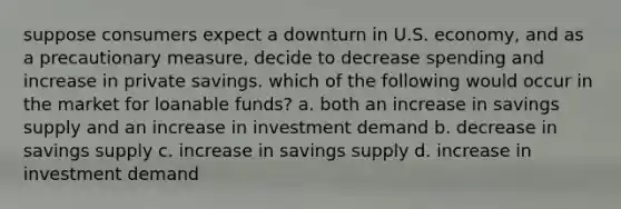 suppose consumers expect a downturn in U.S. economy, and as a precautionary measure, decide to decrease spending and increase in private savings. which of the following would occur in the market for loanable funds? a. both an increase in savings supply and an increase in investment demand b. decrease in savings supply c. increase in savings supply d. increase in investment demand