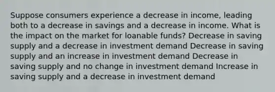 Suppose consumers experience a decrease in income, leading both to a decrease in savings and a decrease in income. What is the impact on the market for loanable funds? Decrease in saving supply and a decrease in investment demand Decrease in saving supply and an increase in investment demand Decrease in saving supply and no change in investment demand Increase in saving supply and a decrease in investment demand