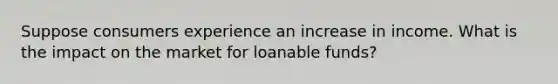 Suppose consumers experience an increase in income. What is the impact on the market for loanable funds?