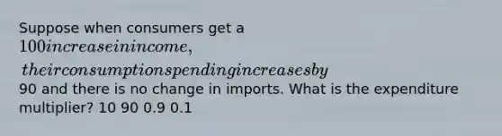 Suppose when consumers get a 100 increase in income, their consumption spending increases by90 and there is no change in imports. What is the expenditure multiplier? 10 90 0.9 0.1