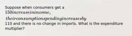 Suppose when consumers get a 150 increase in income, their consumption spending increases by110 and there is no change in imports. What is the expenditure multiplier?