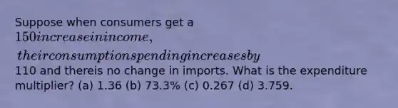 Suppose when consumers get a 150 increase in income, their consumption spending increases by110 and thereis no change in imports. What is the expenditure multiplier? (a) 1.36 (b) 73.3% (c) 0.267 (d) 3.759.