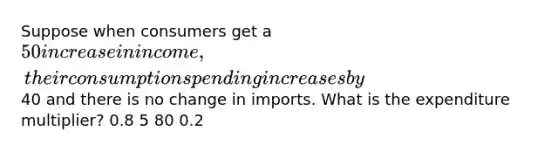 Suppose when consumers get a 50 increase in income, their consumption spending increases by40 and there is no change in imports. What is the expenditure multiplier? 0.8 5 80 0.2