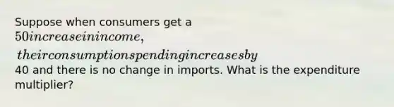 Suppose when consumers get a 50 increase in income, their consumption spending increases by40 and there is no change in imports. What is the expenditure multiplier?