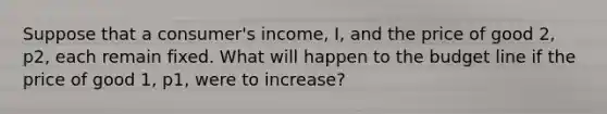 Suppose that a consumer's income, I, and the price of good 2, p2, each remain fixed. What will happen to the budget line if the price of good 1, p1, were to increase?