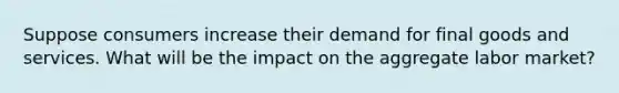 Suppose consumers increase their demand for final goods and services. What will be the impact on the aggregate labor market?