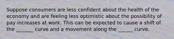 Suppose consumers are less confident about the health of the economy and are feeling less optimistic about the possibility of pay increases at work. This can be expected to cause a shift of the _______ curve and a movement along the ______ curve.