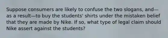 Suppose consumers are likely to confuse the two slogans, and—as a result—to buy the students' shirts under the mistaken belief that they are made by Nike. If so, what type of legal claim should Nike assert against the students?