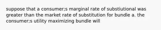 suppose that a consumer;s marginal rate of substiutional was greater than the market rate of substitution for bundle a. the consumer;s utility maximizing bundle will