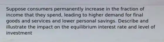 Suppose consumers permanently increase in the fraction of income that they spend, leading to higher demand for final goods and services and lower personal savings. Describe and illustrate the impact on the equilibrium interest rate and level of investment