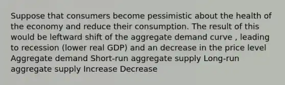 Suppose that consumers become pessimistic about the health of the economy and reduce their consumption. The result of this would be leftward shift of the aggregate demand curve , leading to recession (lower real GDP) and an decrease in the price level Aggregate demand Short-run aggregate supply Long-run aggregate supply Increase Decrease