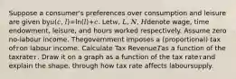 Suppose a consumer's preferences over consumption and leisure are given by𝑢(𝑐, 𝑙)=ln(𝑙)+𝑐. Let𝑤, 𝐿, 𝑁, 𝐻denote wage, time endowment, leisure, and hours worked respectively. Assume zero no-labour income. Thegovernment imposes a (proportional) tax of𝜏on labour income. Calculate Tax Revenue𝑇as a function of the taxrate𝜏. Draw it on a graph as a function of the tax rate𝜏and explain the shape, through how tax rate affects laboursupply.