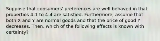 Suppose that consumers' preferences are well behaved in that properties 4-1 to 4-4 are satisfied. Furthermore, assume that both X and Y are normal goods and that the price of good Y decreases. Then, which of the following effects is known with certainty?