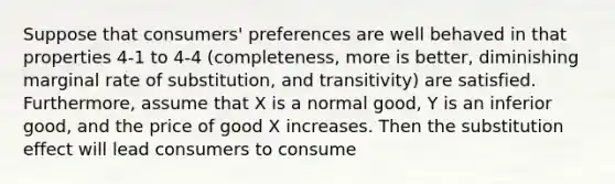 Suppose that consumers' preferences are well behaved in that properties 4-1 to 4-4 (completeness, more is better, diminishing marginal rate of substitution, and transitivity) are satisfied. Furthermore, assume that X is a normal good, Y is an inferior good, and the price of good X increases. Then the substitution effect will lead consumers to consume