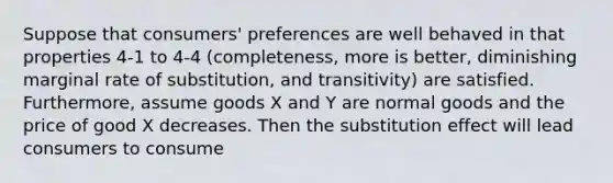 Suppose that consumers' preferences are well behaved in that properties 4-1 to 4-4 (completeness, more is better, diminishing marginal rate of substitution, and transitivity) are satisfied. Furthermore, assume goods X and Y are normal goods and the price of good X decreases. Then the substitution effect will lead consumers to consume